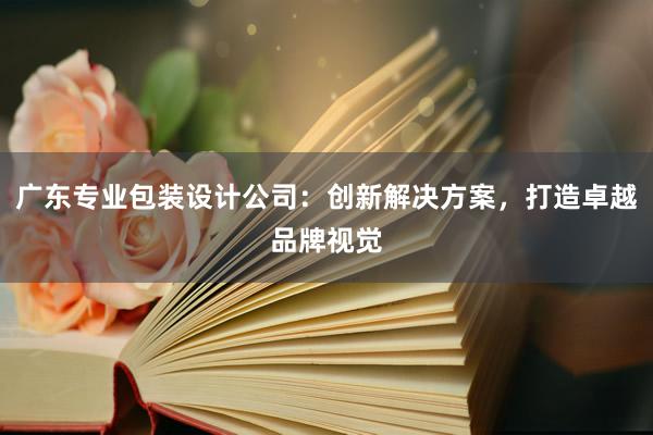 广东专业包装设计公司：创新解决方案，打造卓越品牌视觉