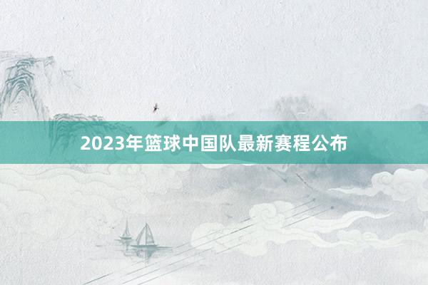 2023年篮球中国队最新赛程公布